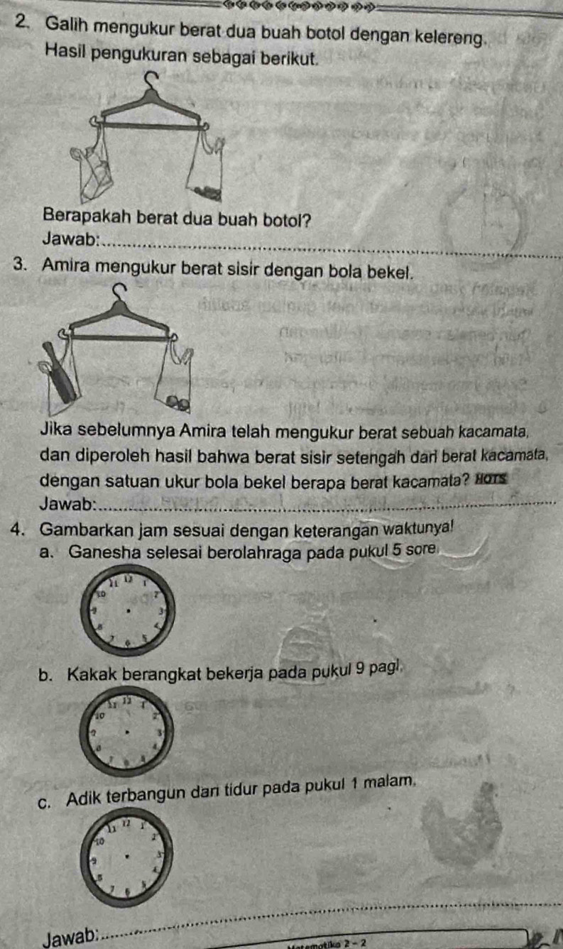 Galih mengukur berat dua buah botol dengan kelereng. 
Hasil pengukuran sebagai berikut. 
Berapakah berat dua buah botol? 
Jawab:_ 
3. Amira mengukur berat sisir dengan bola bekel. 
Jika sebelumnya Amira telah mengukur berat sebuah kacamata, 
dan diperoleh hasil bahwa berat sisir setengah dan berat kacamata, 
dengan satuan ukur bola bekel berapa berat kacamata? Hors 
Jawab:_ 
4. Gambarkan jam sesuai dengan keterangan waktunya! 
a. Ganesha selesai berolahraga pada pukul 5 sore 
b. Kakak berangkat bekerja pada pukul 9 pagl 
c. Adik terbangun dan tidur pada pukul 1 malam. 
Jawab; 
_