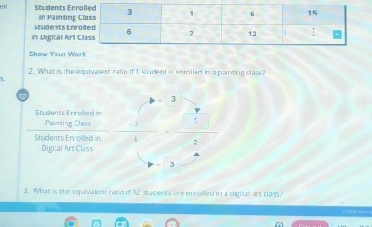 ed Students Enr 
In Painting 
Students Enr 
in Digital Art 
Show Your Wo 
2. What is the equivalent ratio if 1 student is enrolled in a painting class? 
Students Enroilled in 
Painting Class 
Students Enrolled in  3/6 = □ /2  □  
Digital Art Class
3
3. What is the equivalent ratio if 12 students are enrolled in a digital art class? 
123 Can