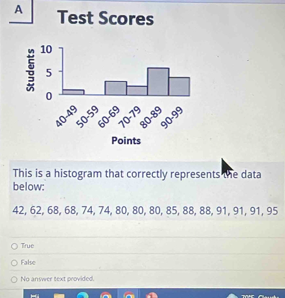 A 
This is a histogram that correctly represents the data
below:
42, 62, 68, 68, 74, 74, 80, 80, 80, 85, 88, 88, 91, 91, 91, 95
True
False
No answer text provided.