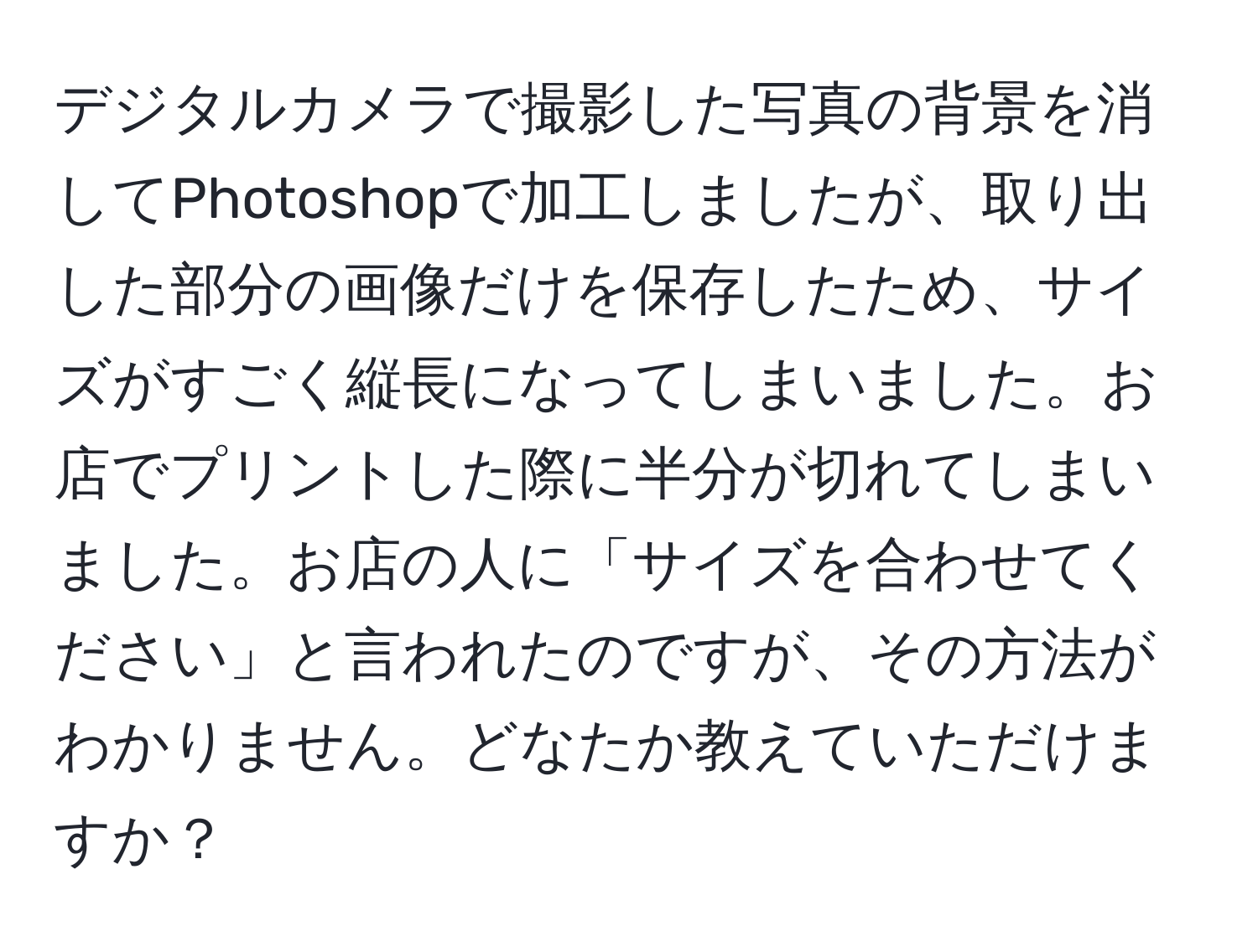 デジタルカメラで撮影した写真の背景を消してPhotoshopで加工しましたが、取り出した部分の画像だけを保存したため、サイズがすごく縦長になってしまいました。お店でプリントした際に半分が切れてしまいました。お店の人に「サイズを合わせてください」と言われたのですが、その方法がわかりません。どなたか教えていただけますか？