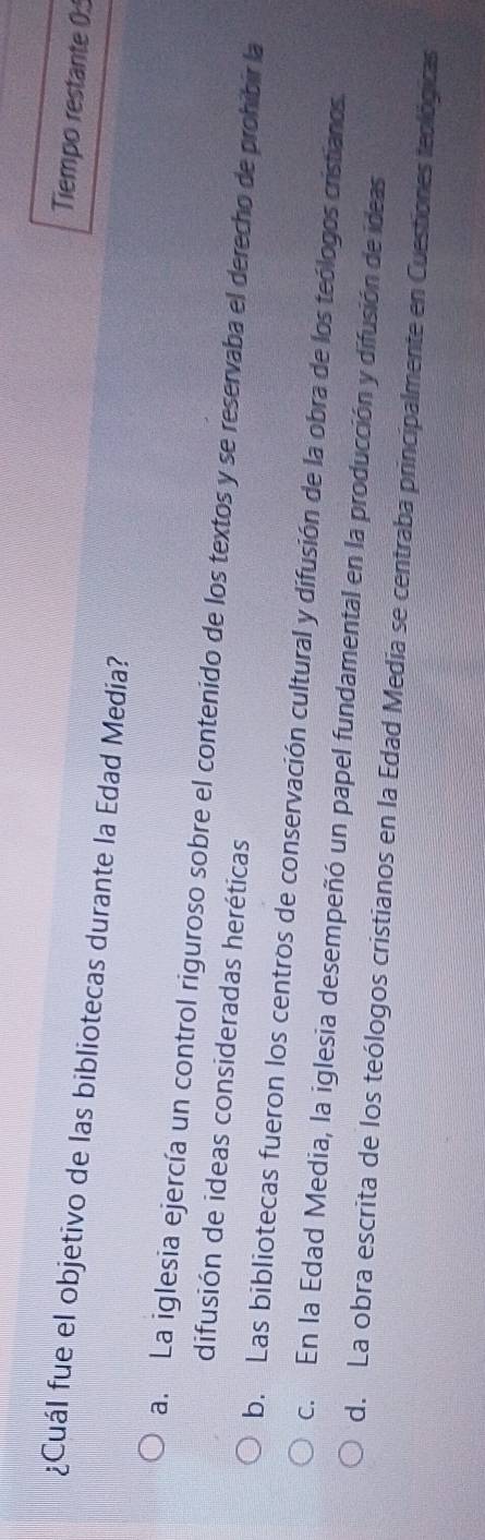 Tiempo restante 0:
¿Cuál fue el objetivo de las bibliotecas durante la Edad Media?
a. La iglesia ejercía un control riguroso sobre el contenido de los textos y se reservaba el derecho de prohibir la
difusión de ideas consideradas heréticas
b. Las bibliotecas fueron los centros de conservación cultural y difusión de la obra de los teólogos cristianos.
c. En la Edad Media, la iglesia desempeñó un papel fundamental en la producción y difusión de ideas
d. La obra escrita de los teólogos cristianos en la Edad Media se centraba principalmente en Cuestiones teológicas