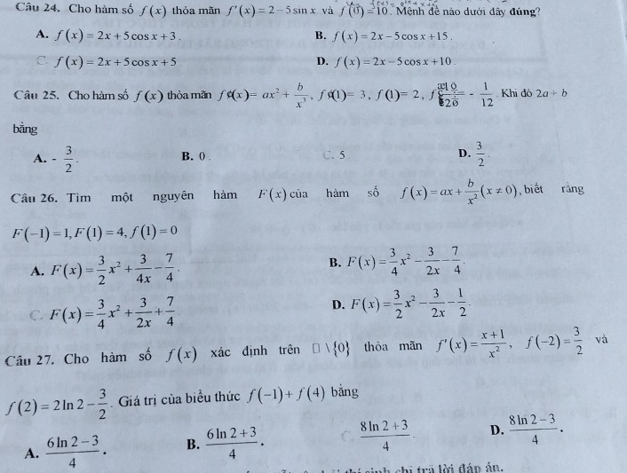 Cho hàm số f(x) thỏa mãn f'(x)=2-5sin x và f(0)=10 Mệnh đề nào dưới dây đúng?
A. f(x)=2x+5cos x+3. B. f(x)=2x-5cos x+15.
C. f(x)=2x+5cos x+5 D. f(x)=2x-5cos x+10.
Câu 25. Cho hàm số f(x) thỏa mãn fphi (x)=ax^2+ b/x^3 ,fphi (1)=3,f(1)=2,f x10/2 =- 1/12  Khi đó 2a/ b
bằng
A. - 3/2 . B. 0 C. 5 D.  3/2 
Câu 26. Tìm một nguyên hàm F(x)cia hàm số f(x)=ax+ b/x^2 (x!= 0) , biết ràng
F(-1)=1,F(1)=4,f(1)=0
A. F(x)= 3/2 x^2+ 3/4x - 7/4 .
B. F(x)= 3/4 x^2- 3/2x - 7/4 .
D.
C. F(x)= 3/4 x^2+ 3/2x + 7/4  F(x)= 3/2 x^2- 3/2x - 1/2 .
Câu 27. Cho hàm số f(x) xác định trên □ vee  0 thòa mãn f'(x)= (x+1)/x^2 ,f(-2)= 3/2  và
f(2)=2ln 2- 3/2  Giá trị của biểu thức f(-1)+f(4) bằng
A.  (6ln 2-3)/4 . B.  (6ln 2+3)/4 .  (8ln 2+3)/4 · D.  (8ln 2-3)/4 .
shi tra lời đáp án.