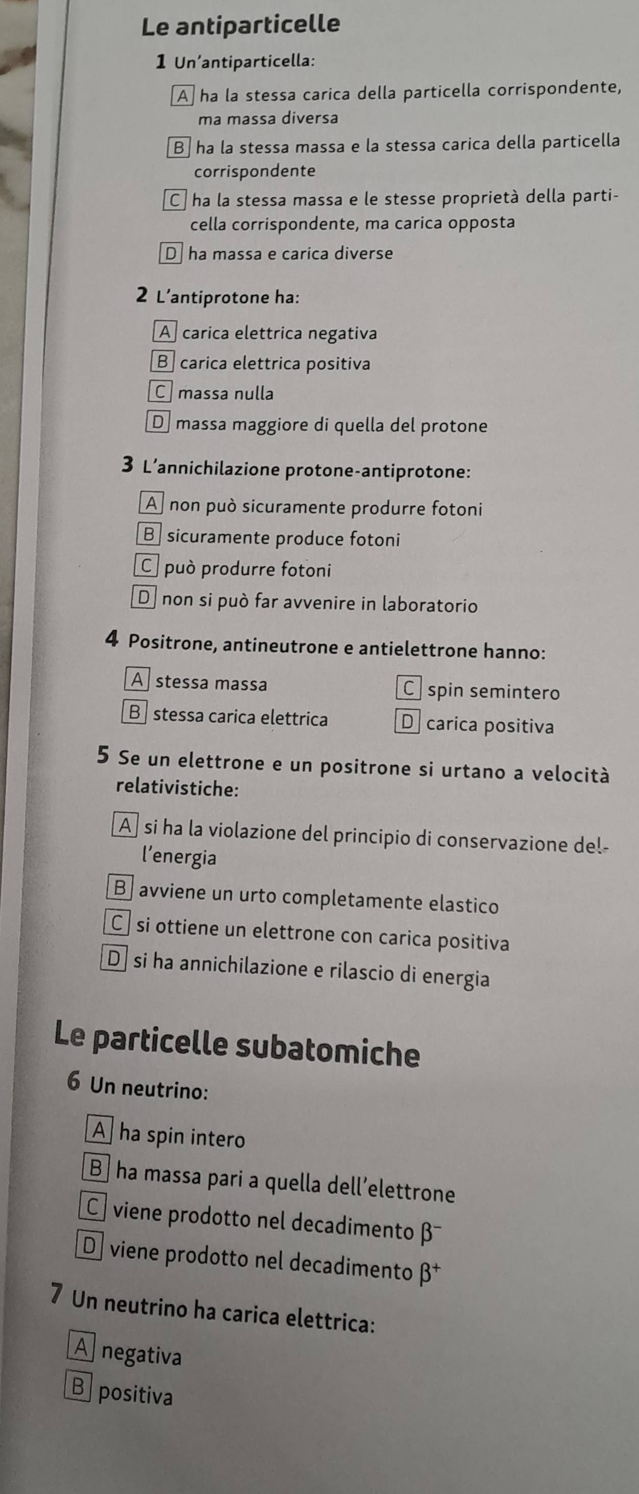 Le antiparticelle
1 Un’antiparticella:
A ha la stessa carica della particella corrispondente,
ma massa diversa
B ha la stessa massa e la stessa carica della particella
corrispondente
C ha la stessa massa e le stesse proprietà della parti-
cella corrispondente, ma carica opposta
D ha massa e carica diverse
2 L’antiprotone ha:
A carica elettrica negativa
B carica elettrica positiva
C massa nulla
D massa maggiore di quella del protone
3 L’annichilazione protone-antiprotone:
A non può sicuramente produrre fotoni
B sicuramente produce fotoni
C può produrre fotoni
D non si può far avvenire in laboratorio
4 Positrone, antineutrone e antielettrone hanno:
A stessa massa C spin semintero
B stessa carica elettrica D carica positiva
5 Se un elettrone e un positrone si urtano a velocità
relativistiche:
A si ha la violazione del principio di conservazione del-
l’energia
B] avviene un urto completamente elastico
Csi ottiene un elettrone con carica positiva
D si ha annichilazione e rilascio di energia
Le particelle subatomiche
6 Un neutrino:
A ha spin intero
B ha massa pari a quella dell’elettrone
C viene prodotto nel decadimento β
Dviene prodotto nel decadimento β
7 Un neutrino ha carica elettrica:
A negativa
B positiva