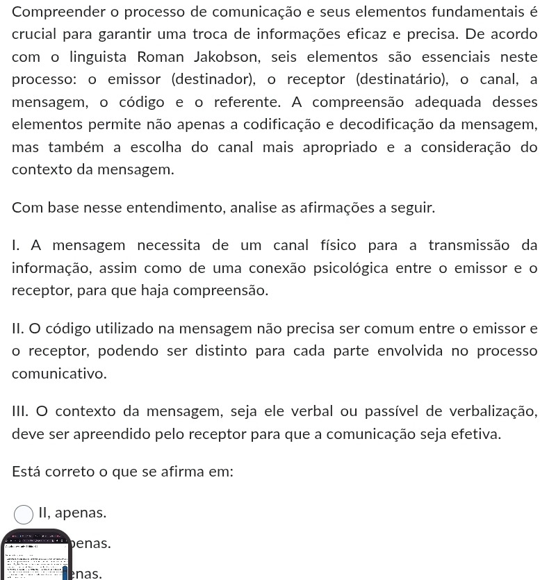 Compreender o processo de comunicação e seus elementos fundamentais é
crucial para garantir uma troca de informações eficaz e precisa. De acordo
com o linguista Roman Jakobson, seis elementos são essenciais neste
processo: o emissor (destinador), o receptor (destinatário), o canal, a
mensagem, o código e o referente. A compreensão adequada desses
elementos permite não apenas a codificação e decodificação da mensagem,
mas também a escolha do canal mais apropriado e a consideração do
contexto da mensagem.
Com base nesse entendimento, analise as afirmações a seguir.
I. A mensagem necessita de um canal físico para a transmissão da
informação, assim como de uma conexão psicológica entre o emissor e o
receptor, para que haja compreensão.
II. O código utilizado na mensagem não precisa ser comum entre o emissor e
o receptor, podendo ser distinto para cada parte envolvida no processo
comunicativo.
IIII. O contexto da mensagem, seja ele verbal ou passível de verbalização,
deve ser apreendido pelo receptor para que a comunicação seja efetiva.
Está correto o que se afirma em:
II, apenas.
benas.
enas.