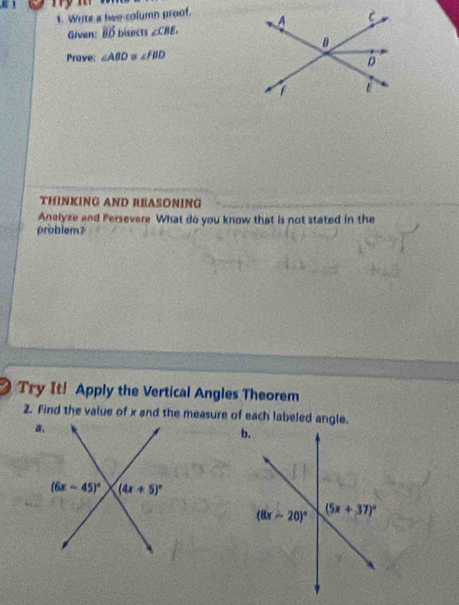 Writs a two column proof.
Given: vector BD bisncts ∠ CBE
Prave ∠ ABD≌ ∠ FBD
THINKING AND REASONING
Analyze and Persevere What do you know that is not stated in the
problem?
Try It! Apply the Vertical Angles Theorem
2. Find the value of x and the measure of each labeled angle.
a.
b.