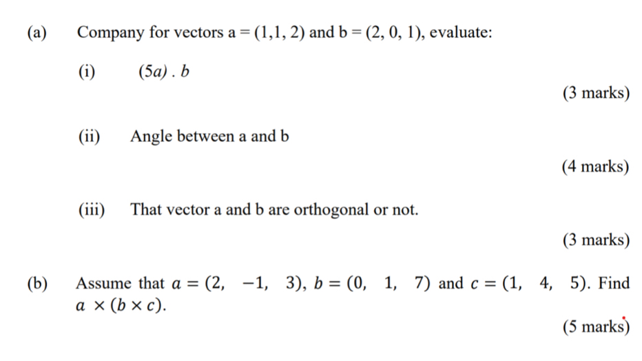 Company for vectors a=(1,1,2) and b=(2,0,1) , evaluate: 
(i) (5a) . b 
(3 marks) 
(ii) Angle between a and b
(4 marks) 
(iii) That vector a and b are orthogonal or not. 
(3 marks) 
(b) Assume that a=(2,-1,3), b=(0,1,7) and c=(1,4,5). Find
a* (b* c). 
(5 marks)