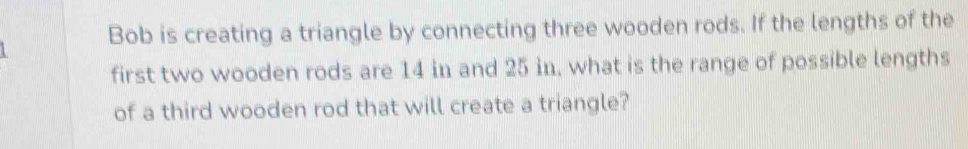 Bob is creating a triangle by connecting three wooden rods. If the lengths of the 
first two wooden rods are 14 in and 25 in, what is the range of possible lengths 
of a third wooden rod that will create a triangle?