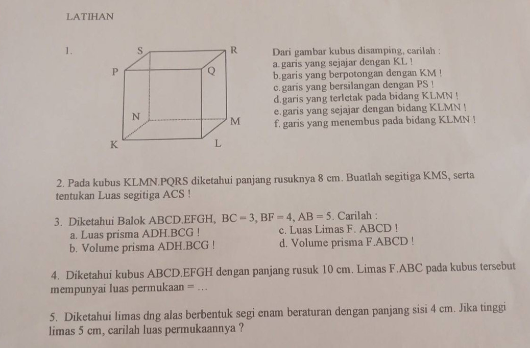 LATIHAN 
1.Dari gambar kubus disamping, carilah : 
a.garis yang sejajar dengan KL! 
b.garis yang berpotongan dengan KM! 
c.garis yang bersilangan dengan PS! 
d.garis yang terletak pada bidang KLMN! 
e.garis yang sejajar dengan bidang KLMN! 
f. garis yang menembus pada bidang KLMN! 
2. Pada kubus KLMN. PQRS diketahui panjang rusuknya 8 cm. Buatlah segitiga KMS, serta 
tentukan Luas segitiga ACS! 
3. Diketahui Balok ABCD. EFGH, BC=3, BF=4, AB=5. Carilah : 
a. Luas prisma ADH. BCG! c. Luas Limas F. ABCD! 
b. Volume prisma ADH. BCG! d. Volume prisma F. ABCD! 
4. Diketahui kubus ABCD. EFGH dengan panjang rusuk 10 cm. Limas F. ABC pada kubus tersebut 
mempunyai luas permukaan = …_ 
5. Diketahui limas dng alas berbentuk segi enam beraturan dengan panjang sisi 4 cm. Jika tinggi 
limas 5 cm, carilah luas permukaannya ?