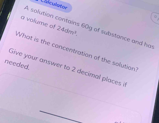 Calculator 
0 
a volume of 24dm^3. 
A solution contains 60g of substance and has 
What is the concentration of the solution? 
needed. 
Give your answer to 2 decimal places it