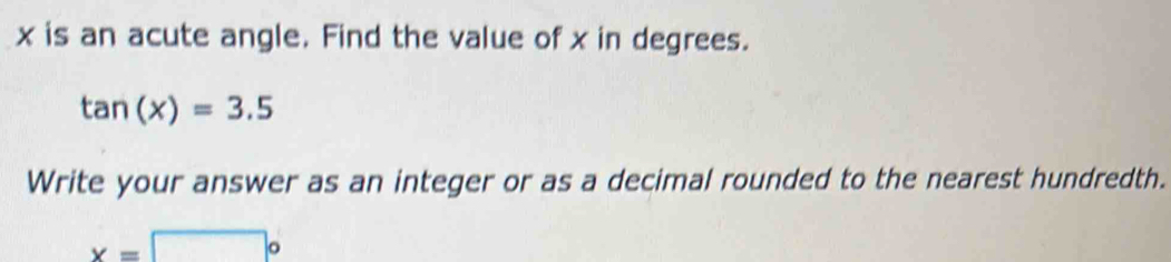 x is an acute angle. Find the value of x in degrees.
tan (x)=3.5
Write your answer as an integer or as a decimal rounded to the nearest hundredth.
x=□°