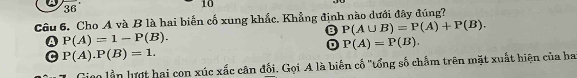 2overline  
10
36
Câu 6. Cho A và B là hai biến cố xung khắc. Khẳng định nào dưới đây đúng?
B P(A∪ B)=P(A)+P(B).
A P(A)=1-P(B).
D P(A)=P(B).
P(A).P(B)=1. 
lico lần lượt hai con xúc xắc cân đối. Gọi A là biến cố "tổng số chấm trên mặt xuất hiện của ha