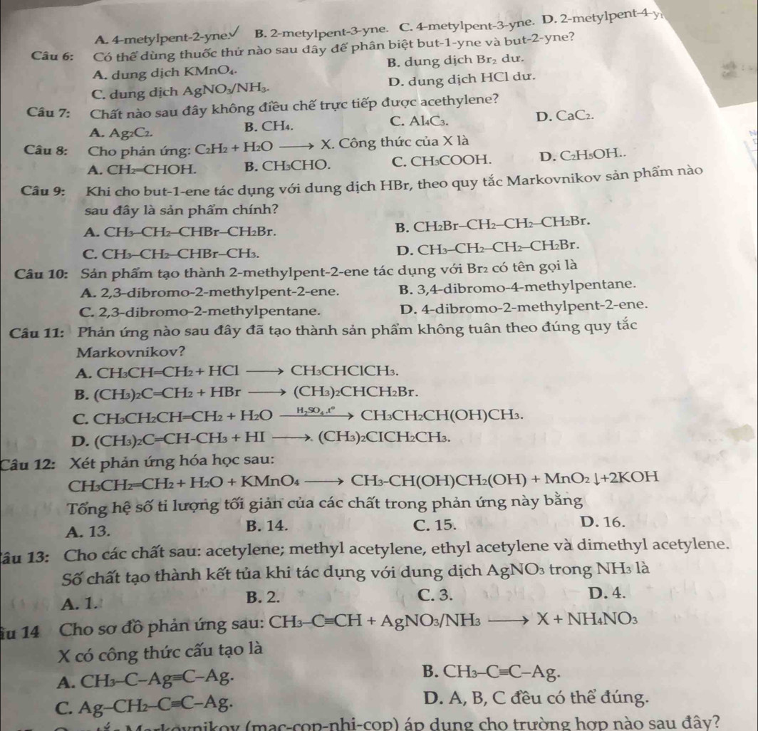 A. 4-metylpent-2-yne. B. 2-metylpent-3-yne. C. 4-metylpent-3-yne. D. 2-metylpent-4-y
Câu 6: Có thể dùng thuốc thử nào sau dây để phân biệt but-1-yne và but-2-yne?
A. dung dịch KM AnO_4. B. dung dịch Br_2 du.
C. dung dịch AgNO_3/NH_3. D. dung dịch HCl dư.
Câu 7: Chất nào sau đây không điều chế trực tiếp được acethylene?
A. Ag_2C_2. B. CH₄. C. Al₄C3. D. CaC₂.
Câu 8:  Cho phản ứng: C_2H_2+H_2Oto X. X. Công thức của X là N
A. CH₂=CHOH. B. CH₃CHO. C. CH₃COOH. D. C₂H₅OH..
Câu 9: Khi cho but-1-ene tác dụng với dung dịch HBr, theo quy tắc Markovnikov sản phẩm nào
sau đây là sản phẩm chính?
A. CH₂-CH₂-CHBr-CH₂Br. B. CH₂Br-CH₂-CH₂-CH₂Br.
C. CH₃-CH₂-CHBr-CH₃. D. CH₃-CH₂-CH₂-CH₂Br.
Câu 10: Sản phẩm tạo thành 2-methylpent-2-ene tác dụng với Br₂ có tên gọi là
A. 2,3-dibromo-2-methylpent-2-ene. B. 3,4-dibromo-4-methylpentane.
C. 2,3-dibromo-2-methylpentane. D. 4-dibromo-2-methylpent-2-ene.
Câu 11: Phản ứng nào sau đây đã tạo thành sản phẩm không tuân theo đúng quy tắc
Markovnikov?
A. CH_3CH=CH_2+HClto CH_3CHClCH_3.
B. (CH_3)_2C=CH_2+HBrto (CH_3)_2CHCH_2Br.
C. CH_3CH_2CH=CH_2+H_2Oxrightarrow H_2SO_4.t°CH_3CH_2CH(OH)CH_3
D. (CH_3)_2C=CH-CH_3+HIto (CH_3) ₂CICH₂CH₃.
Câu 12: Xét phản ứng hóa học sau:
CH_3CH_2=CH_2+H_2O+KMnO_4to CH_3-CH(OH)CH_2(OH)+MnO_2downarrow +2KOH
Tổng hệ số tỉ lượng tối giản của các chất trong phản ứng này bằng
A. 13. B. 14. C. 15. D. 16.
1âu 13: Cho các chất sau: acetylene; methyl acetylene, ethyl acetylene và dimethyl acetylene.
Số chất tạo thành kết tủa khi tác dụng với dung dịch AgNO_3 trong NH₃ là
A. 1. B. 2. C. 3. D. 4.
ầu 14 Cho sơ đồ phản ứng sau: CH_3-Cequiv CH+AgNO_3/NH_3to X+NH_4NO_3
X có công thức cấu tạo là
A. CH_3-C-Ag=C-Ag. B. CH_3-Cequiv C-Ag.
C. Ag-CH_2-Cequiv C-Ag.
D. A, B, C đều có thể đúng.
nikoy (mac-cop-nhi-cop) áp dung cho trường hợp nào sau đây?