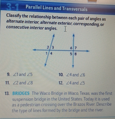 Parallel Lines and Transversals 
Classify the relationship between each pair of angles as 
alternate interior, alternate exterior, corresponding, or 
consecutive interior angles. 
9. ∠ 1 and ∠ 5 10. ∠ 4 and ∠ 6
11. ∠ 2 and ∠ 8 12. ∠ 4 and ∠ 5
13. BRIDGES The Waco Bridge in Waco, Texas, was the first 
suspension bridge in the United States. Today it is used 
as a pedestrian crossing over the Brazos River. Describe 
the type of lines formed by the bridge and the river.