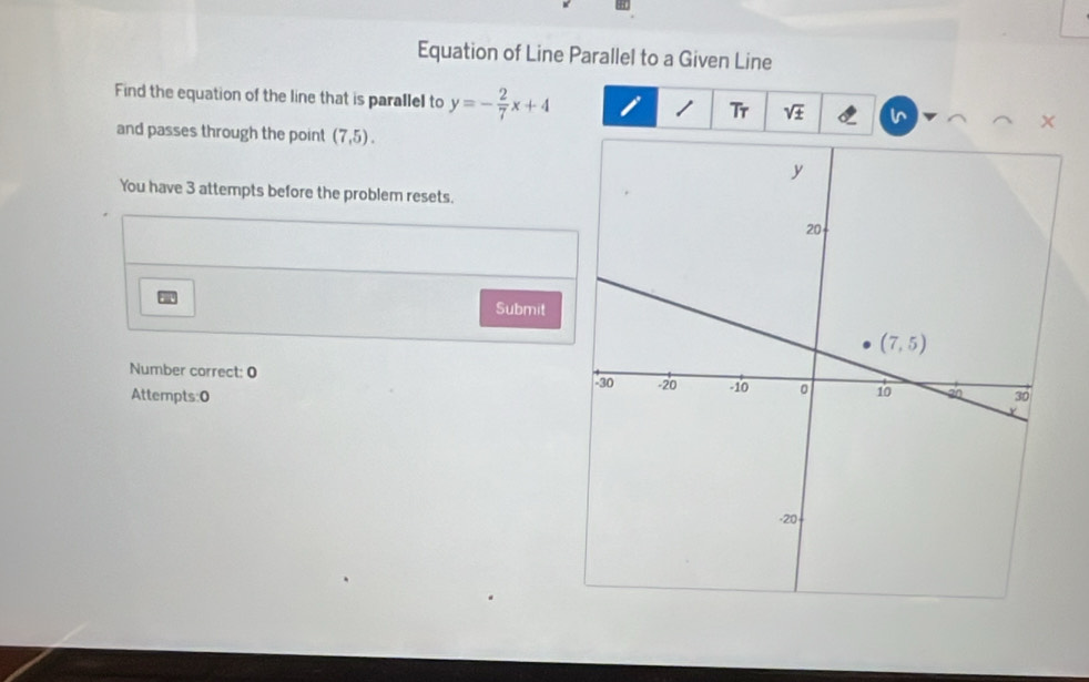 Equation of Line Parallel to a Given Line
Find the equation of the line that is parallel to y=- 2/7 x+4 sqrt(± )
Tr
and passes through the point (7,5).
You have 3 attempts before the problem resets.
Submit
Number correct: 0 
Attempts:0