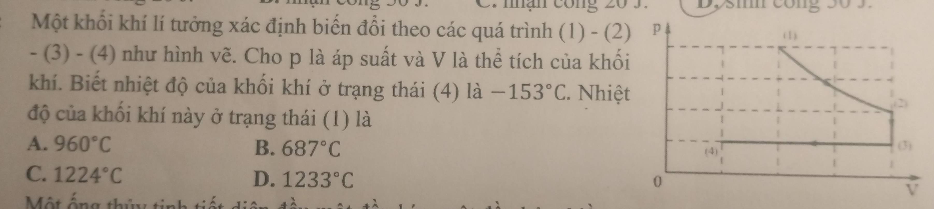 Một khối khí lí tưởng xác định biến đổi theo các quá trình (1) - (2)
- (3) - (4) như hình vẽ. Cho p là áp suất và V là thể tích của khối
khí. Biết nhiệt độ của khối khí ở trạng thái (4) là -153°C 2. Nhiệt
độ của khối khí này ở trạng thái (1) là
A. 960°C B. 687°C
C. 1224°C D. 1233°C
Một ấn