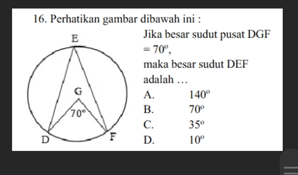 Perhatikan gambar dibawah ini :
Jika besar sudut pusat DGF
=70°,
maka besar sudut DEF
adalah …
A.
140°
B.
70°
C.
35°
D. 10°