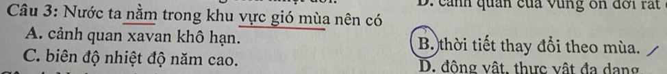 cảnh quân của vùng ôn đời rất
Câu 3: Nước ta nằm trong khu vực gió mùa nên có
A. cảnh quan xavan khô hạn. B. thời tiết thay đổi theo mùa.
C. biên độ nhiệt độ năm cao. D. đông vật, thực vật đa dang