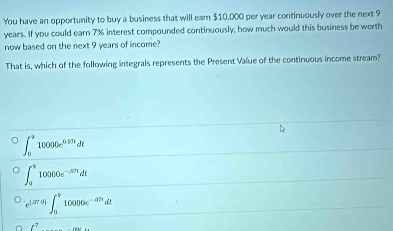 You have an opportunity to buy a business that will earn $10,000 per year continuously over the next 9
years. If you could earn 7% interest compounded continuously, how much would this business be worth
now based on the next 9 years of income?
That is, which of the following integrals represents the Present Value of the continuous income stream?
∈t _0^(910000e^0.07t)dt
∈t _0^(910000e^-.07t)dt
e^((.07.9))∈t _0^(910000e^-.07t)dt
∈t^7