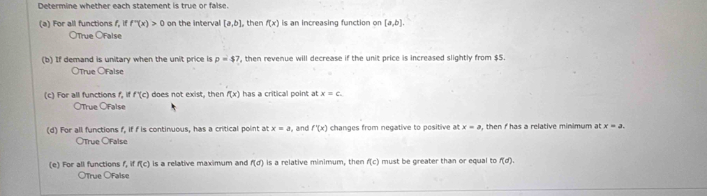 Determine whether each statement is true or false.
(a) For all functions f, if f''(x)>0 on the interval [a,b] , then f(x) is an increasing function on [a,b].
OTrue OFalse
(b) If demand is unitary when the unit price is p=$7 , then revenue will decrease if the unit price is increased slightly from $5.
OTrue ÖFalse
(c) For all functions f, if f'(c) does not exist, then f(x) has a critical point at x=c.
OTrue OFalse
(d) For all functions f, if f is continuous, has a critical point at x=a , and f'(x) changes from negative to positive at x=a , then has a relative minimum at x=a. 
OTrue OFalse
(e) For all functions f, if f(c) is a relative maximum and f(d) is a relative minimum, then f(c) must be greater than or equal to f(d). 
OTrue OFalse