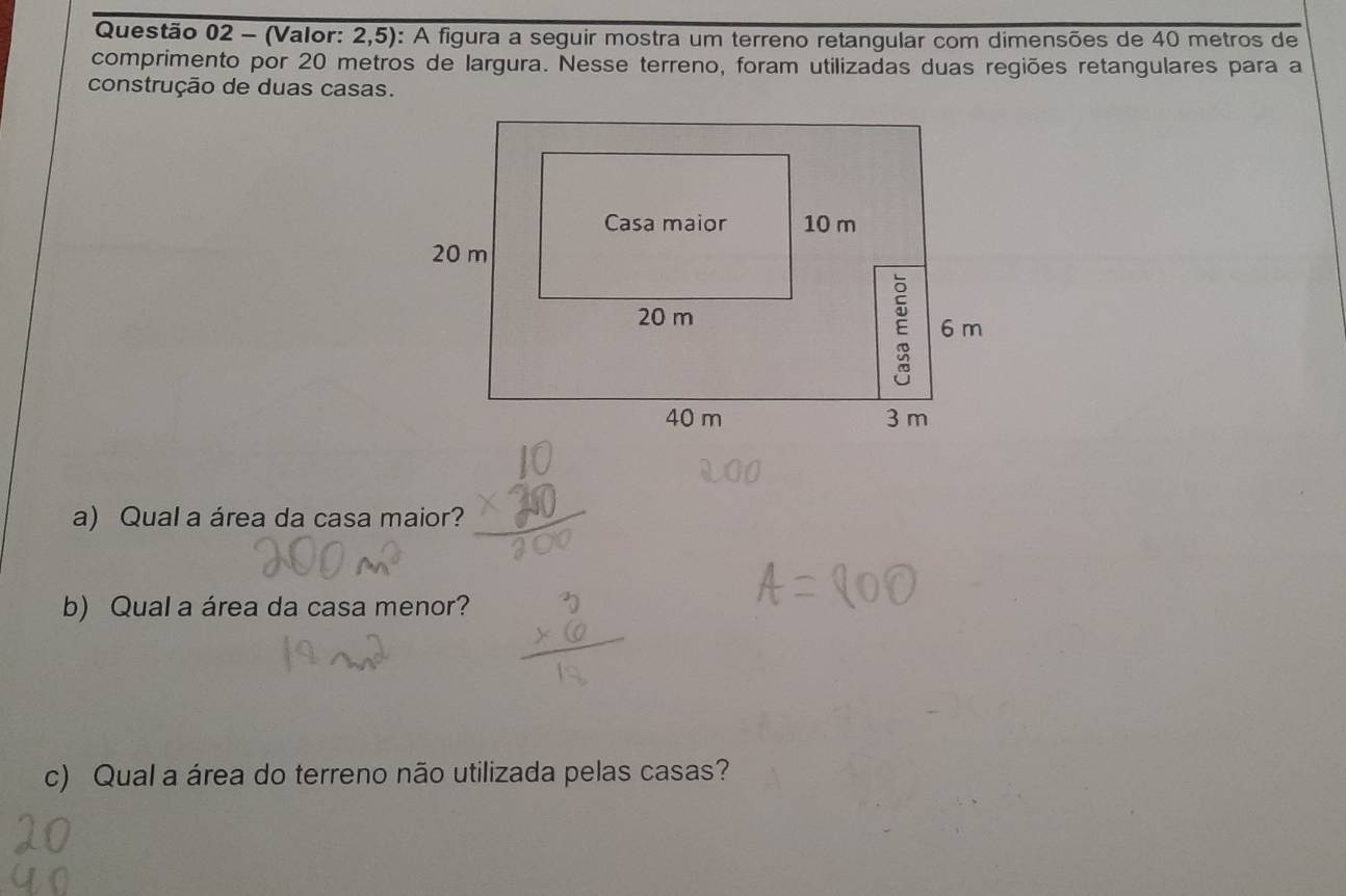 (Valor: 2,5): A figura a seguir mostra um terreno retangular com dimensões de 40 metros de 
comprimento por 20 metros de largura. Nesse terreno, foram utilizadas duas regiões retangulares para a 
construção de duas casas. 
a) Qual a área da casa maior? 
b) Qual a área da casa menor? 
c) Qual a área do terreno não utilizada pelas casas?