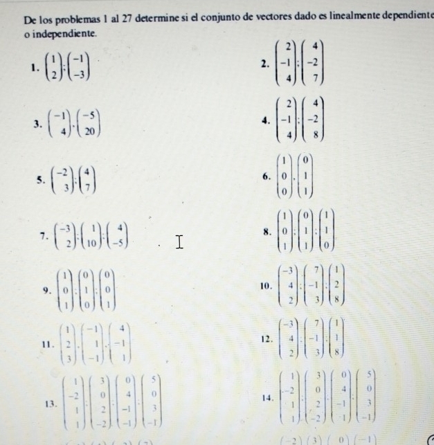 De los problemas 1 al 27 determine si el conjunto de vectores dado es linealmente dependiente
o independiente.
1. beginpmatrix 1 2endpmatrix :beginpmatrix -1 -3endpmatrix 2. beginpmatrix 2 -1 4endpmatrix :beginpmatrix 4 -2 7endpmatrix
3. beginpmatrix -1 4endpmatrix .beginpmatrix -5 20endpmatrix 4. beginpmatrix 2 -1 4endpmatrix :beginpmatrix 4 -2 8endpmatrix
5. beginpmatrix -2 3endpmatrix :beginpmatrix 4 7endpmatrix
6. beginpmatrix 1 0 0endpmatrix · beginpmatrix 0 1 1endpmatrix
7. beginpmatrix -3 2endpmatrix :beginpmatrix 1 10endpmatrix :beginpmatrix 4 -5endpmatrix
8. beginpmatrix 1 0 1endpmatrix · beginpmatrix 0 1 1endpmatrix :beginpmatrix 1 1 0endpmatrix
9. beginpmatrix 1 0 1endpmatrix · beginpmatrix 0 1 0endpmatrix · beginpmatrix 0 0 1endpmatrix beginpmatrix -3 4 2endpmatrix :beginpmatrix 7 -1 3endpmatrix .beginpmatrix 1 2 8endpmatrix
10.
11. beginpmatrix 1 2 3endpmatrix · beginpmatrix -1 1 -1endpmatrix · beginpmatrix 4 -1 1endpmatrix 12. beginpmatrix -3 4 2endpmatrix · beginpmatrix 7 -1 3endpmatrix · beginpmatrix 1 1 8endpmatrix
13. beginpmatrix 1 -2 1 1endpmatrix beginpmatrix 3 0 2 -2endpmatrix beginpmatrix 0 4 -1endpmatrix beginpmatrix 5 0 3 -1endpmatrix 14. beginpmatrix 1 -2 1endpmatrix beginpmatrix 3 0 2 -2endpmatrix beginpmatrix 0 4 -1 1endpmatrix beginpmatrix 5 0 1endpmatrix
(-2)(3)(0)(-1)