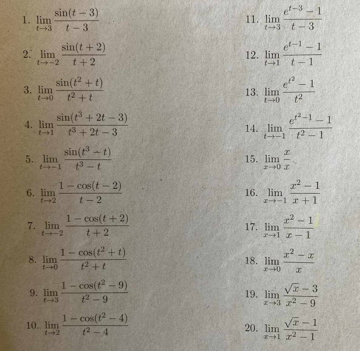 limlimits _tto 3 (sin (t-3))/t-3  11. limlimits _tto 3 (e^(t-3)-1)/t-3 
2.' limlimits _tto -2 (sin (t+2))/t+2  12. limlimits _tto 1 (e^(t-1)-1)/t-1 
3. limlimits _tto 0 (sin (t^2+t))/t^2+t  13: limlimits _tto 0frac e^(t^2)-1t^2
4. limlimits _tto 1 (sin (t^3+2t-3))/t^3+2t-3  14. limlimits _tto -1frac e^(t^2)-1-1t^2-1
5. limlimits _tto -1 (sin (t^3-t))/t^3-t  15. limlimits _xto 0 x/x 
6. limlimits _tto 2 (1-cos (t-2))/t-2  16. limlimits _xto -1 (x^2-1)/x+1 
7. limlimits _tto -2 (1-cos (t+2))/t+2  17. limlimits _xto 1 (x^2-1)/x-1 
8. limlimits _tto 0 (1-cos (t^2+t))/t^2+t  18. limlimits _xto 0 (x^2-x)/x 
9. limlimits _tto 3 (1-cos (t^2-9))/t^2-9  19. limlimits _xto 3 (sqrt(x)-3)/x^2-9 
10. limlimits _tto 2 (1-cos (t^2-4))/t^2-4  20. limlimits _xto 1 (sqrt(x)-1)/x^2-1 