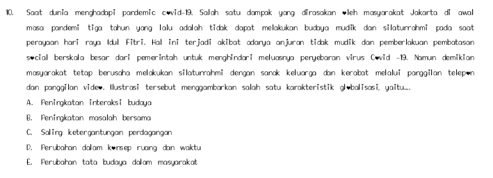 Saat dunia menghadapi pandemic covid-19. Salah satu dampak yang dirasakan leh masyarakat Jakarta di awal
masa pandemi tiga tahun yang lalu adalah tidak dapat melakukan budaya mudik dan silaturrahmi pada saat
perayaan hari raya Idul Fitri. Hal ini terjadi akibat adarya anjuran tidak mudik dan pemberlakuan pembatasan
social berskala besar dari pemerintah untuk menghindari meluasnya peryebaran virus Covid -19. Namun demikian
masyarakat tetap berusaha melakukan silaturrahmi dengan sanak keluarga dan kerabat melalui panggilan telep•n
dan panggilan vide,. Ilustrasi tersebut menggambarkan salah satu karakteristik globalisasi, yaitu....
A. Peningkatan interaksi budaya
B. Penirgkatan masalah bersama
C. Saling ketergantungan perdagangan
D. Perubahan dalam konsep ruang dan waktu
E. Perubahan tata budaya dalam masyarakat