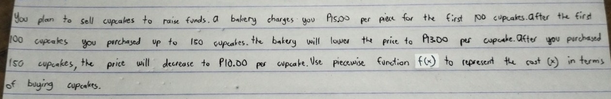 you plan to sell cupcakes to raise funds, a bakery charges you Pis, 00 per piece for the first 100 cupcakes. after the first
100 cupcakes you parchased up to 150 cupcakes. the bakery will lower the price to 13.00 per cupcake. after you purchased
150 cupcakes, the price will decrease to Plò. 00 per cupcake. Use piecewise function to represent the cost(X) in terms f(x)
of buying cupcakes.