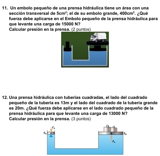 Un embolo pequeño de una prensa hidráulica tiene un área con una
sección transversal de 5cm^2; el de su embolo grande, 400cm^2 ¿ Qué
fuerza debe aplicarse en el Embolo pequeño de la prensa hidráulica para
que levante una carga de 15000 N?
Calcular presión en la prensa. (2 puntos)
12. Una prensa hidráulica con tuberías cuadradas, el lado del cuadrado
pequeño de la tubería es 13m y el lado del cuadrado de la tubería grande
es 20m. ¿Qué fuerza debe aplicarse en el lado cuadrado pequeño de la
prensa hidráulica para que levante una carga de 13000 N?
Calcular presión en la prensa. (3 puntos)