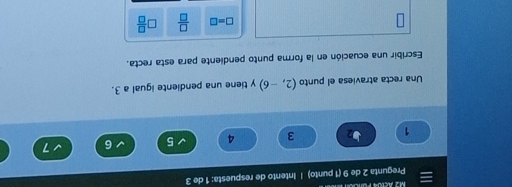 M2 Aclo4 Funció 
Pregunta 2 de 9 (1 punto) | Intento de respuesta: 1 de 3
1 2 3 4 5 6 7
Una recta atraviesa el punto (2,-6) y tiene una pendiente igual a 3. 
Escribir una ecuación en la forma punto pendiente para esta recta.
□ =□  □ /□   □  □ /□  