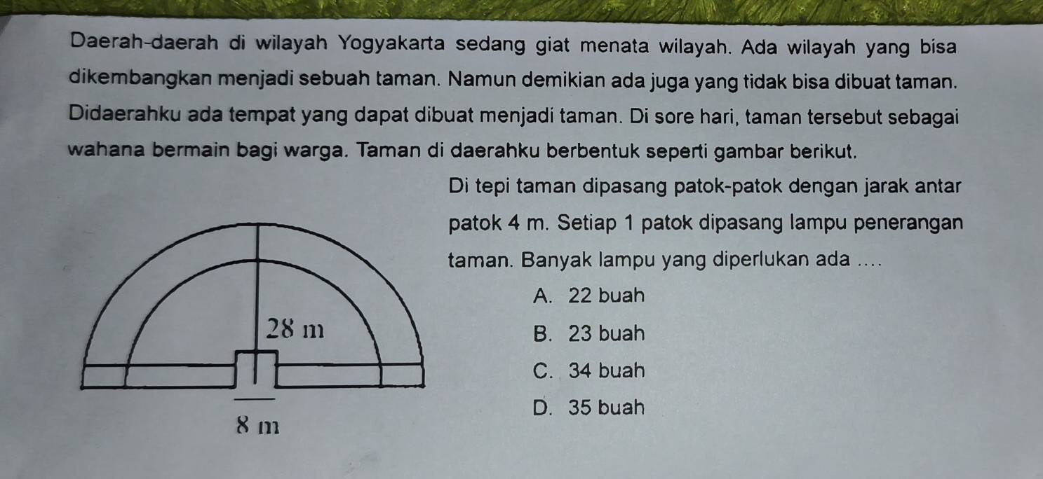 Daerah-daerah di wilayah Yogyakarta sedang giat menata wilayah. Ada wilayah yang bisa
dikembangkan menjadi sebuah taman. Namun demikian ada juga yang tidak bisa dibuat taman.
Didaerahku ada tempat yang dapat dibuat menjadi taman. Di sore hari, taman tersebut sebagai
wahana bermain bagi warga. Taman di daerahku berbentuk seperti gambar berikut.
Di tepi taman dipasang patok-patok dengan jarak antar
patok 4 m. Setiap 1 patok dipasang lampu penerangan
taman. Banyak lampu yang diperlukan ada ....
A. 22 buah
B. 23 buah
C. 34 buah
D. 35 buah