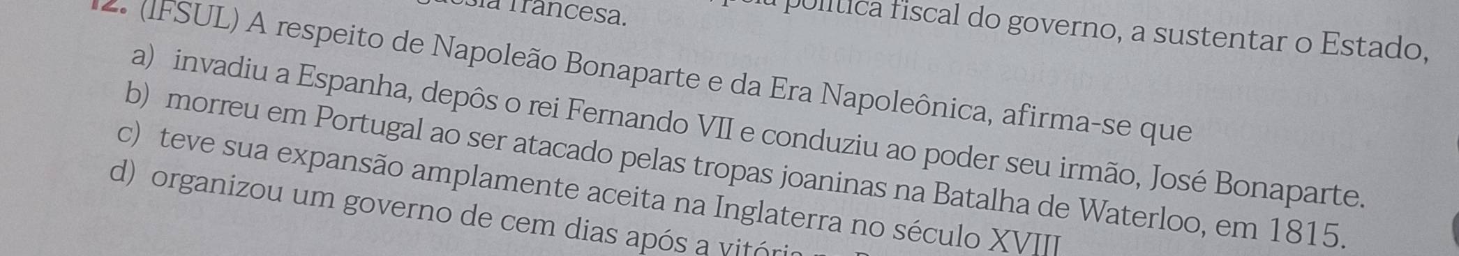 Usía Trancesa.
u pulítica fiscal do governo, a sustentar o Estado,
2. (IFSUL) A respeito de Napoleão Bonaparte e da Era Napoleônica, afirma-se que
a) invadiu a Espanha, depôs o rei Fernando VII e conduziu ao poder seu irmão, José Bonaparte.
b) morreu em Portugal ao ser atacado pelas tropas joaninas na Batalha de Waterloo, em 1815.
c) teve sua expansão amplamente aceita na Inglaterra no século XVII
d) organizou um governo de cem dias apó v n