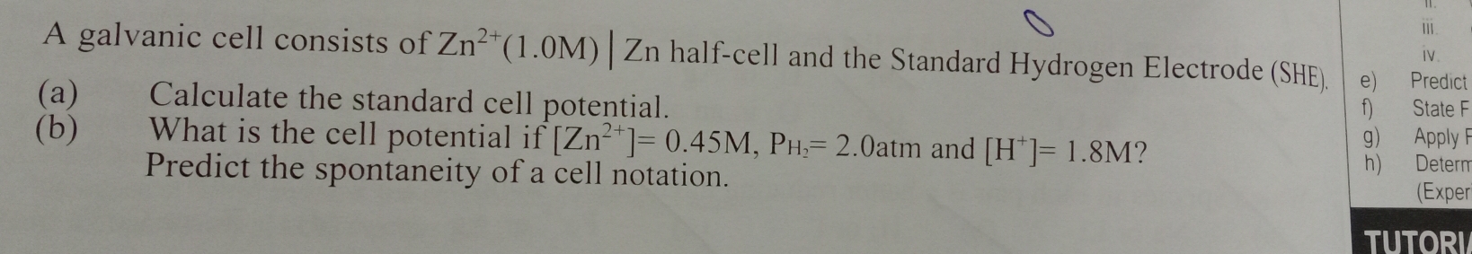 ⅲ. 
iv. 
A galvanic cell consists of Zn^(2+)(1.0M)|Zn half-cell and the Standard Hydrogen Electrode (SHE). e) Predict 
(a) Calculate the standard cell potential. f) State F 
(b) What is the cell potential if [Zn^(2+)]=0.45M, P_H_2=2.0atm and [H^+]=1.8M ? g) Apply F 
Predict the spontaneity of a cell notation. 
h) Determ 
(Exper 
TUTORI