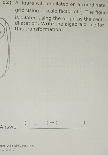 A figure will be dilated on a coordinate 
grid using a scale factor of  1/7 . The figure 
is dilated using the origin as the center 
dilatation. Write the algebraic rule for 
this transformation: 
( )→( ) 
Answer_ 
ter. All rights reserved 
nter.com/