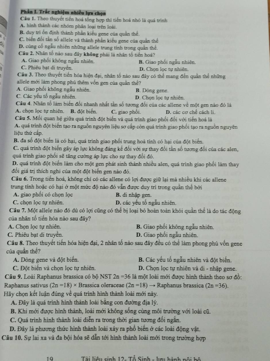 Phần I. Trắc nghiệm nhiều lựa chọn
Câu 1. Theo thuyết tiến hoá tổng hợp thì tiến hoá nhỏ là quá trình
A. hình thành các nhóm phân loại trên loài.
B. duy trì ổn định thành phần kiểu gene của quần thể.
C. biến đổi tần số allele và thành phần kiểu gene của quần thể
D. củng cố ngẫu nhiên những allele trung tính trong quần thể.
Câu 2. Nhân tố nào sau đây không phải là nhân tố tiến hoá?
A. Giao phối không ngẫu nhiên. B. Giao phối ngẫu nhiên.
C. Phiêu bạt di truyền. D. Chọn lọc tự nhiên.
Câu 3. Theo thuyết tiến hóa hiện đại, nhân tố nào sau đây có thể mang đến quần thể những
allele mới làm phong phú thêm vốn gen của quần thể?
A. Giao phối không ngẫu nhiên. B. Dòng gene.
C. Các yếu tố ngẫu nhiên. D. Chọn lọc tự nhiên.
Câu 4. Nhân tố làm biến đổi nhanh nhất tần số tương đối của các allene về một gen nào đó là
A. chọn lọc tự nhiên. B. đột biến. C. giao phối. D. các cơ chế cách li.
Câu 5. Mối quan hệ giữa quá trình đột biến và quá trình giao phối đối với tiến hoá là
A. quá trình đột biển tạo ra nguồn nguyên liệu sơ cấp còn quá trình giao phối tạo ra nguồn nguyên
liệu thứ cấp.
B. đa số đột biến là có hại, quá trình giao phối trung hoà tính có hại của đột biến.
C. quá trình đột biến gây áp lực không đáng kể đối với sự thay đổi tần số tương đổi của các alen,
quá trình giao phối sẽ tăng cường áp lực cho sự thay đổi đó.
D. quá trình đột biển làm cho một gen phát sinh thành nhiều alen, quá trình giao phối làm thay
đổi giá trị thích nghi của một đột biến gen nào đó.
Câu 6. Trong tiến hoá, không chỉ có các allene có lợi được giữ lại mà nhiều khi các allene
trung tính hoặc có hại ở một mức độ nào đó vẫn được duy trì trong quần thể bởi
A. giao phối có chọn lọc B. di nhập gen.
C. chọn lọc tự nhiên. D. các yếu tổ ngẫu nhiên.
Câu 7. Một allele nào đó dù có lợi cũng có thể bị loại bỏ hoàn toàn khỏi quần thể là do tác động
của nhân tố tiến hóa nào sau đây?
A. Chọn lọc tự nhiên. B. Giao phối không ngẫu nhiên.
C. Phiêu bạt di truyền. D. Giao phối ngẫu nhiên.
Câu 8. Theo thuyết tiến hóa hiện đại, 2 nhân tố nào sau đây đều có thể làm phong phú vốn gene
của quần thể?
A. Dòng gene và đột biến. B. Các yếu tố ngẫu nhiên và đột biến.
C. Đột biến và chọn lọc tự nhiên. D. Chọn lọc tự nhiên và di - nhập gene.
Câu 9. Loài Raphanus brassica có bộ NST 2n=36 là một loài mới được hình thành theo sơ đồ:
Raphanus sativus (2n=18)* Brassica oleraceae (2n=18) → Raphanus brassica (2n=36).
Hãy chọn kết luận đúng về quá trình hình thành loài mới này.
A. Đây là quá trình hình thành loài bằng con đường địa lý.
B. Khi mới được hình thành, loài mới không sống cùng môi trường với loài cũ.
C. Quá trình hình thành loài diễn ra trong thời gian tương đối ngắn.
D. Đây là phương thức hình thành loài xảy ra phổ biến ở các loài động vật.
Câu 10. Sự lai xa và đa bội hóa sẽ dẫn tới hình thành loài mới trong trường hợp
19  Tài liệu sinh 12- Tổ Sinh - lu hành nội hộ