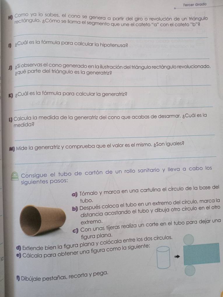 Tercer Grado 
Como ya lo sabes, el cono se genera a partir del giro o revolución de un triángulo 
rectángulo. ¿Cómo se llama el segmento que une el cateto ''a'' con el cateto ''b''? 
_ 
¿Cuál es la fórmula para calcular la hipotenusa? 
_ 
S Si observas el cono generado en la ilustración del triángulo rectángulo revolucionado. 
qué parte del triángulo es la generatriz? 
_ 
* ¿Cuál es la fórmula para calcular la generatriz? 
_ 
* Calcula la medida de la generatriz del cono que acabas de desarmar. ¿Cuál es la 
medida? 
_ 
Mide la generatriz y comprueba que el valor es el mismo. ¿Son iguales? 
_ 
Consigue el tubo de cartón de un rollo sanitario y lleva a cabo los 
siguientes pasos: 
a) Tómalo y marca en una cartulina el círculo de la base del 
tubo. 
b Después coloca el tubo en un extremo del círculo, marca la 
distancia acostando el tubo y dibuja otro círculo en el otro 
extremo. 
c) Con unas tijeras realiza un corte en el tubo para dejar una 
figura plana. 
d) Extiende bien la figura plana y colócala entre los dos círculos. 
* Cálcala para obtener una figura como la siguiente: 
Dibújale pestañas, recorta y pega.