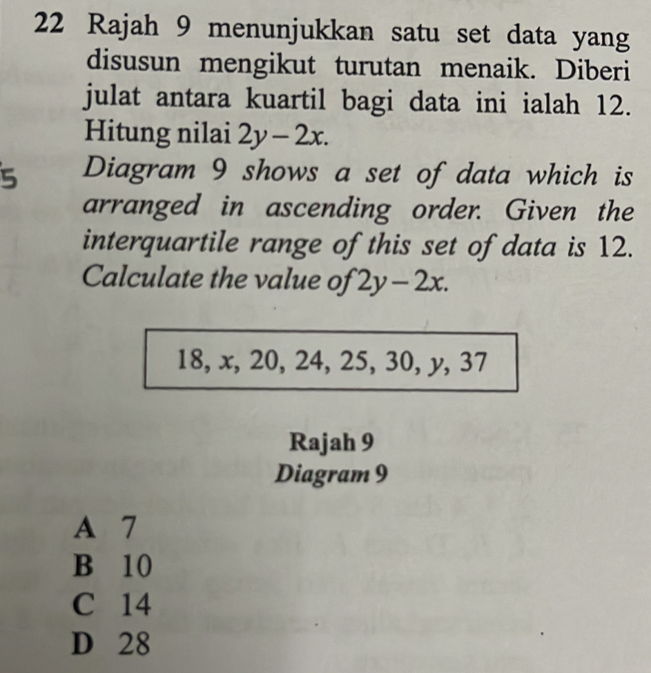 Rajah 9 menunjukkan satu set data yang
disusun mengikut turutan menaik. Diberi
julat antara kuartil bagi data ini ialah 12.
Hitung nilai 2y-2x. 
5 Diagram 9 shows a set of data which is
arranged in ascending order. Given the
interquartile range of this set of data is 12.
Calculate the value of 2y-2x.
18, x, 20, 24, 25, 30, y, 37
Rajah 9
Diagram 9
A 7
B 10
C 14
D 28