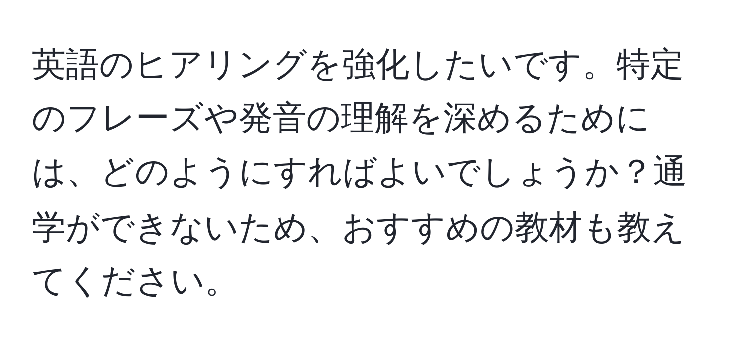 英語のヒアリングを強化したいです。特定のフレーズや発音の理解を深めるためには、どのようにすればよいでしょうか？通学ができないため、おすすめの教材も教えてください。