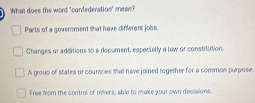 What does the word "confederation" mean?
Parts of a government that have different jobs.
Changes or additions to a document, especially a law or constitution.
A group of states or countries that have joined together for a common purpose.
Free from the control of others; able to make your own decisions.