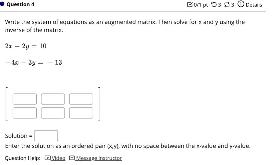 つ 3 % 3 Details
Write the system of equations as an augmented matrix. Then solve for x and y using the
inverse of the matrix.
2x-2y=10
-4x-3y=-13
Solution =□
Enter the solution as an ordered pair (x,y) , with no space between the x-value and y-value.
Question Help: ▶ Video Message instructor