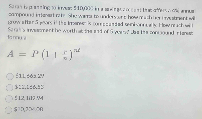 Sarah is planning to invest $10,000 in a savings account that offers a 4% annual
compound interest rate. She wants to understand how much her investment will
grow after 5 years if the interest is compounded semi-annually. How much will
Sarah's investment be worth at the end of 5 years? Use the compound interest
formula
A=P(1+ r/n )^nt
$11,665.29
$12,166.53
$12,189.94
$10,204.08