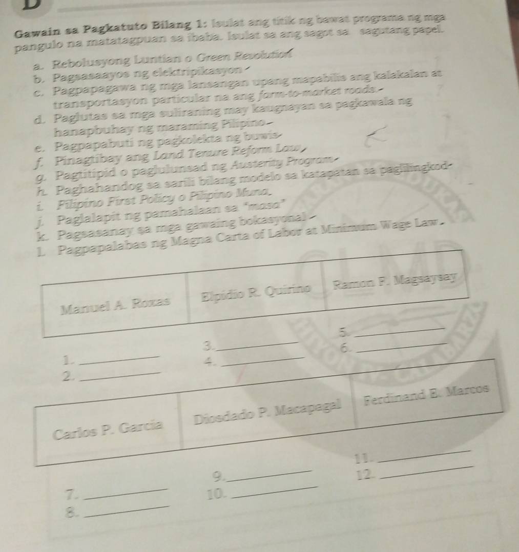 Gawain sa Pagkatuto Bilang 1: Ieulat ang titik ng bawat programa ng mga 
pangulo na matatagpuan sa ibaba. Isulat sa ang sagot sa sagutang papel. 
a. Rebolusyong Luntian o Green Revolution 
b. Pagsasaayos ng elektripikasyon 
c. Pagpapagawa ng mga lansangan upang mapabilis ang kalakalan at 
transportasyon particular na ang form to morket roods. 
d. Paglutas sa mga suliraning may kaugnayan sa pagkawala ng 
hanapbuhay ng maraming Pilipino 
e. Pagpapabuting pagkolekta ng buwis 
f. Pinagtibay ang Lond Tenure Reform Low 
g. Pagtitipid o paglulunsad ng Austerity Program 
h. Paghahandog sa saríli bilang modelo sa katapatan sa paglilingkod 
i. Pilípino First Policy o Pilípino Muna, 
j. Paglalapit ng pamahalaan sa “mɑso” 
k. Pagsasanay şa mga gawaing bokasyonal 
gna Carta of Labor at Minimum Wage Law. 
_ 
3. 
6 
_ 
_ 
_ 
9. 12. 
_ 
7. 10. 
8. 
_