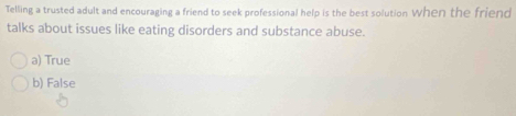 Telling a trusted adult and encouraging a friend to seek professional help is the best solution When the friend
talks about issues like eating disorders and substance abuse.
a) True
b) False