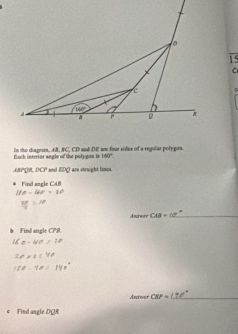 overline 15
C
C
In the diagram, AB, BC, CD and DE are four sides of a regular polygon.
Each interior angle of the polygon is 160°.
ABPQR, DCP and EDQ are straight lines.
a Find angle CAB.
Answer CAB=
_
b Find angle CPB.
Answer CBP= _
c Find angle DQR