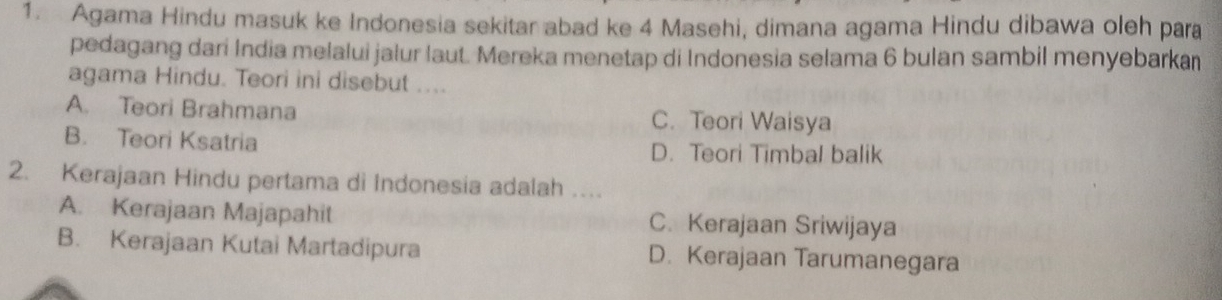 Agama Hindu masuk ke Indonesia sekitar abad ke 4 Masehi, dimana agama Hindu dibawa oleh para
pedagang dari India melalui jalur laut. Mereka menetap di Indonesia selama 6 bulan sambil menyebarka
agama Hindu. Teori ini disebut ....
A. Teori Brahmana C. Teori Waisya
B. Teori Ksatria D. Teori Timbal balik
2. Kerajaan Hindu pertama di Indonesia adalah …
A. Kerajaan Majapahit C. Kerajaan Sriwijaya
B. Kerajaan Kutai Martadipura D. Kerajaan Tarumanegara