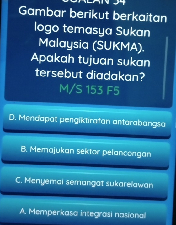 Gambar berikut berkaitan
logo temasya Sukan
Malaysia (SUKMA).
Apakah tujuan sukan
tersebut diadakan?
M/S 153 F5
D. Mendapat pengiktirafan antarabangsa
B. Memajukan sektor pelancongan
C. Menyemai semangat sukarelawan
A. Memperkasa integrasi nasional