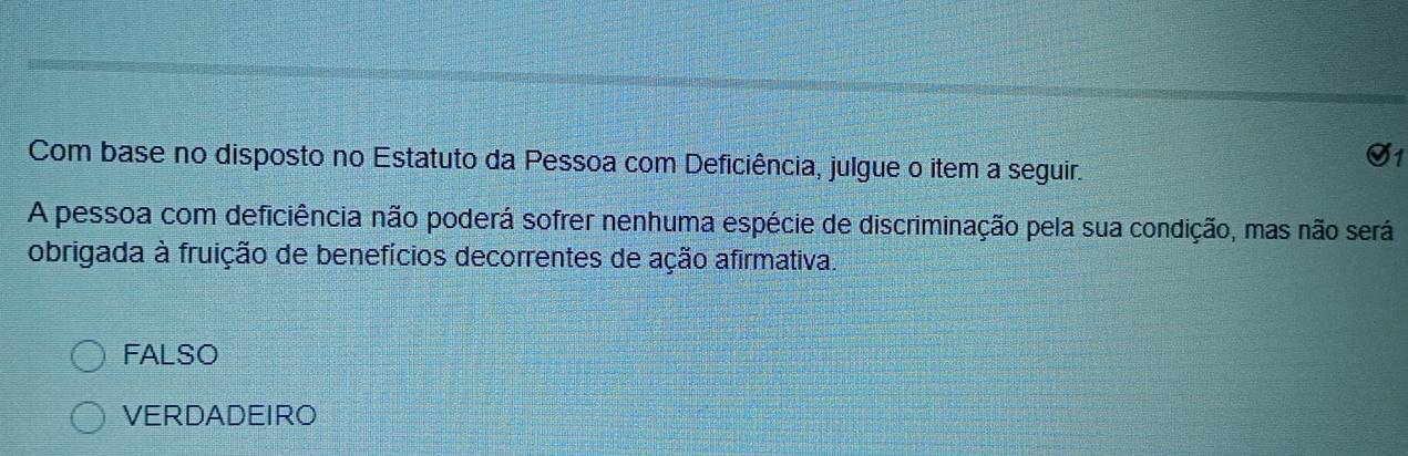 Com base no disposto no Estatuto da Pessoa com Deficiência, julgue o item a seguir.
S1
A pessoa com deficiência não poderá sofrer nenhuma espécie de discriminação pela sua condição, mas não será
obrigada à fruição de benefícios decorrentes de ação afirmativa.
FALSO
VERDADEIRO