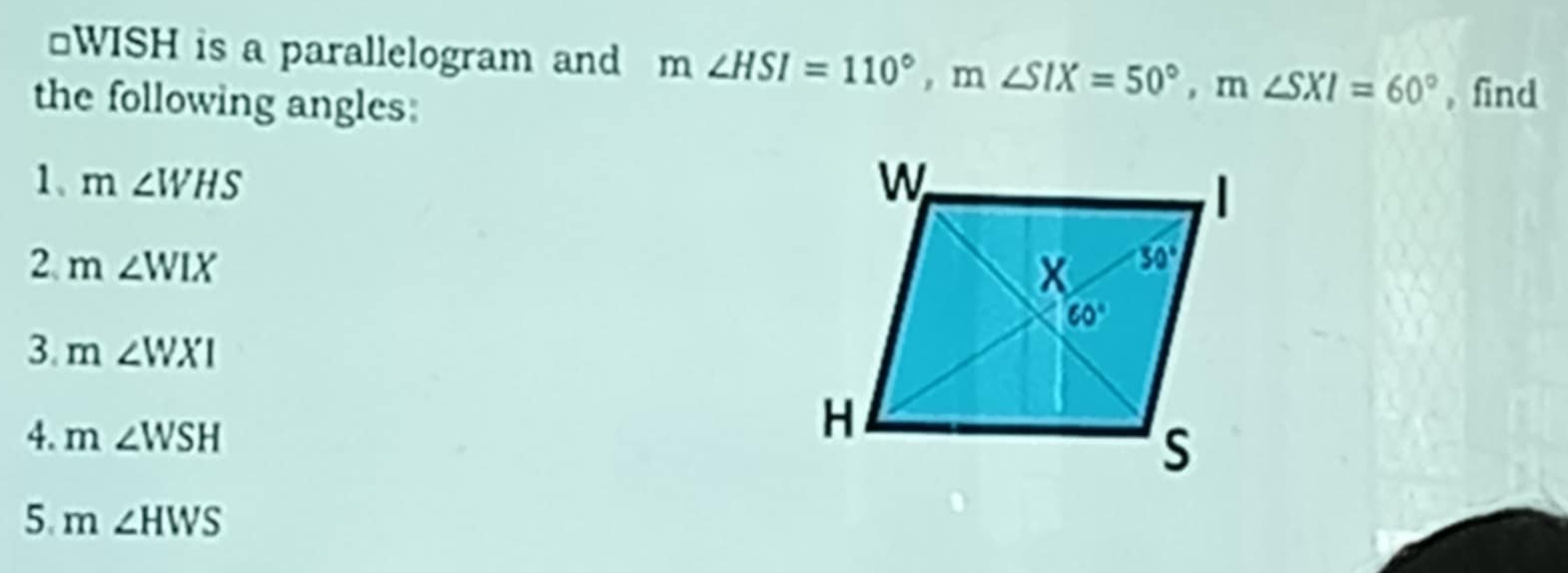 WISH is a parallelogram and m∠ HSI=110°,m∠ SIX=50°,m∠ SXI=60° , find
the following angles:
1、 m∠ WHS
2. m∠ WIX
3. m∠ WXI
4. m∠ WSH
5. m∠ HWS