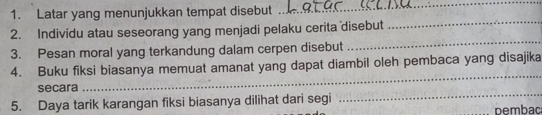 Latar yang menunjukkan tempat disebut 
_ 
2. Individu atau seseorang yang menjadi pelaku cerita disebut 
_ 
3. Pesan moral yang terkandung dalam cerpen disebut 
_ 
4. Buku fiksi biasanya memuat amanat yang dapat diambil oleh pembaca yang disajika 
secara 
_ 
5. Daya tarik karangan fiksi biasanya dilihat dari segi 
_ 
pembac