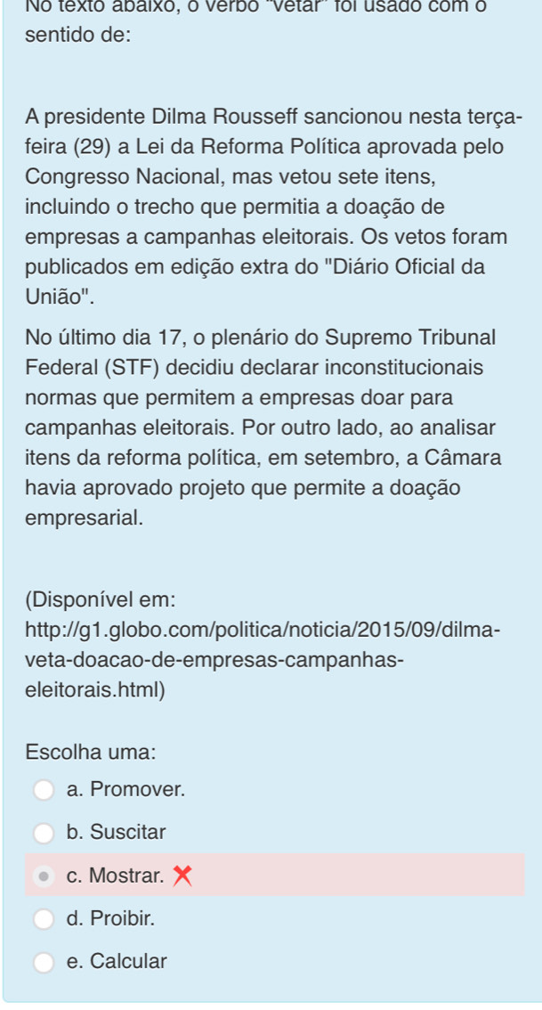 No texto abaixo, o verbo "Vetar foi usado com o
sentido de:
A presidente Dilma Rousseff sancionou nesta terça-
feira (29) a Lei da Reforma Política aprovada pelo
Congresso Nacional, mas vetou sete itens,
incluindo o trecho que permitia a doação de
empresas a campanhas eleitorais. Os vetos foram
publicados em edição extra do "Diário Oficial da
União".
No último dia 17, o plenário do Supremo Tribunal
Federal (STF) decidiu declarar inconstitucionais
normas que permitem a empresas doar para
campanhas eleitorais. Por outro lado, ao analisar
itens da reforma política, em setembro, a Câmara
havia aprovado projeto que permite a doação
empresarial.
(Disponível em:
http://g1.globo.com/politica/noticia/2015/09/dilma-
veta-doacao-de-empresas-campanhas-
eleitorais.html)
Escolha uma:
a. Promover.
b. Suscitar
c. Mostrar.
d. Proibir.
e. Calcular